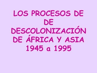LOS PROCESOS DE
DE
DESCOLONIZACIÓN
DE ÁFRICA Y ASIA
1945 a 1995
 