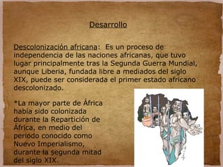 Desarrollo
Descolonización africana: Es un proceso de
independencia de las naciones africanas, que tuvo
lugar principalmente tras la Segunda Guerra Mundial,
aunque Liberia, fundada libre a mediados del siglo
XIX, puede ser considerada el primer estado africano
descolonizado.
*La mayor parte de África
había sido colonizada
durante la Repartición de
África, en medio del
periodo conocido como
Nuevo Imperialismo,
durante la segunda mitad
del siglo XIX.
 