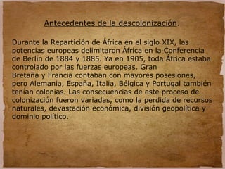 Antecedentes de la descolonización.
Durante la Repartición de África en el siglo XIX, las
potencias europeas delimitaron África en la Conferencia
de Berlín de 1884 y 1885. Ya en 1905, toda África estaba
controlado por las fuerzas europeas. Gran
Bretaña y Francia contaban con mayores posesiones,
pero Alemania, España, Italia, Bélgica y Portugal también
tenían colonias. Las consecuencias de este proceso de
colonización fueron variadas, como la perdida de recursos
naturales, devastación económica, división geopolítica y
dominio político.
 