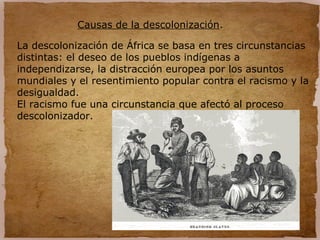 Causas de la descolonización.
La descolonización de África se basa en tres circunstancias
distintas: el deseo de los pueblos indígenas a
independizarse, la distracción europea por los asuntos
mundiales y el resentimiento popular contra el racismo y la
desigualdad.
El racismo fue una circunstancia que afectó al proceso
descolonizador.
 