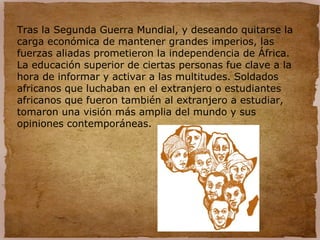 Tras la Segunda Guerra Mundial, y deseando quitarse la
carga económica de mantener grandes imperios, las
fuerzas aliadas prometieron la independencia de África.
La educación superior de ciertas personas fue clave a la
hora de informar y activar a las multitudes. Soldados
africanos que luchaban en el extranjero o estudiantes
africanos que fueron también al extranjero a estudiar,
tomaron una visión más amplia del mundo y sus
opiniones contemporáneas.
 