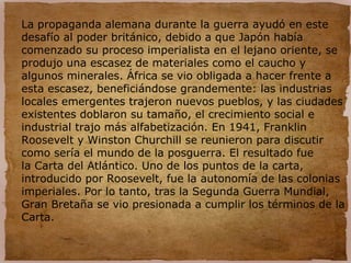 La propaganda alemana durante la guerra ayudó en este
desafío al poder británico, debido a que Japón había
comenzado su proceso imperialista en el lejano oriente, se
produjo una escasez de materiales como el caucho y
algunos minerales. África se vio obligada a hacer frente a
esta escasez, beneficiándose grandemente: las industrias
locales emergentes trajeron nuevos pueblos, y las ciudades
existentes doblaron su tamaño, el crecimiento social e
industrial trajo más alfabetización. En 1941, Franklin
Roosevelt y Winston Churchill se reunieron para discutir
como sería el mundo de la posguerra. El resultado fue
la Carta del Atlántico. Uno de los puntos de la carta,
introducido por Roosevelt, fue la autonomía de las colonias
imperiales. Por lo tanto, tras la Segunda Guerra Mundial,
Gran Bretaña se vio presionada a cumplir los términos de la
Carta.
 