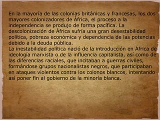 En la mayoría de las colonias británicas y francesas, los dos
mayores colonizadores de África, el proceso a la
independencia se produjo de forma pacífica. La
descolonización de África sufría una gran desestabilidad
política, pobreza económica y dependencia de las potencias
debido a la deuda pública.
La inestabilidad política nació de la introducción en África de
ideología marxista o de la influencia capitalista, así como de
las diferencias raciales, que incitaban a guerras civiles,
formándose grupos nacionalistas negros, que participaban
en ataques violentos contra los colonos blancos, intentando
así poner fin al gobierno de la minoría blanca.
 