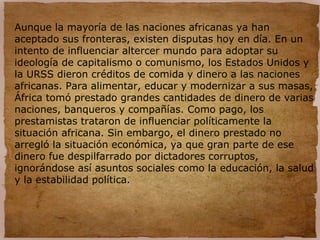 Aunque la mayoría de las naciones africanas ya han
aceptado sus fronteras, existen disputas hoy en día. En un
intento de influenciar altercer mundo para adoptar su
ideología de capitalismo o comunismo, los Estados Unidos y
la URSS dieron créditos de comida y dinero a las naciones
africanas. Para alimentar, educar y modernizar a sus masas,
África tomó prestado grandes cantidades de dinero de varias
naciones, banqueros y compañías. Como pago, los
prestamistas trataron de influenciar políticamente la
situación africana. Sin embargo, el dinero prestado no
arregló la situación económica, ya que gran parte de ese
dinero fue despilfarrado por dictadores corruptos,
ignorándose así asuntos sociales como la educación, la salud
y la estabilidad política.
 