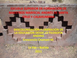 ESCUELA SUPERIOR DE FORMACIÓN DE
MAESTROS MARISCAL ANDRÉS DE SANTA
        CRUZ Y CALAHUMANA


  DESCOLONIZACIÓN Y LIBERACIÓN DE
  LA EDUCACIÓN DESDE LA FILOSOFÍA
              ANDINA
       Crescencio Chamani M.

           La Paz – Bolivia
                2011
 
