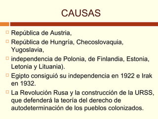 CAUSAS
 República de Austria,
 República de Hungría, Checoslovaquia,
Yugoslavia,
 independencia de Polonia, de Finlandia, Estonia,
Letonia y Lituania).
 Egipto consiguió su independencia en 1922 e Irak
en 1932.
 La Revolución Rusa y la construcción de la URSS,
que defenderá la teoría del derecho de
autodeterminación de los pueblos colonizados.
 
