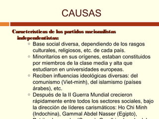 Características de los partidos nacionalistasCaracterísticas de los partidos nacionalistas
independentistas:independentistas:
o Base social diversa, dependiendo de los rasgos
culturales, religiosos, etc. de cada país.
o Minoritarios en sus orígenes, estaban constituidos
por miembros de la clase media y alta que
estudiaron en universidades europeas.
o Reciben influencias ideológicas diversas: del
comunismo (Viet-minh), del islamismo (países
árabes), etc.
o Después de la II Guerra Mundial crecieron
rápidamente entre todos los sectores sociales, bajo
la dirección de líderes carismáticos: Ho Chi Minh
(Indochina), Gammal Abdel Nasser (Egipto),
CAUSAS
 