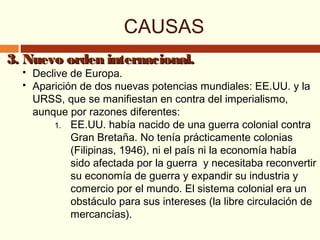 3. Nuevo orden internacional.3. Nuevo orden internacional.
 Declive de Europa.
 Aparición de dos nuevas potencias mundiales: EE.UU. y la
URSS, que se manifiestan en contra del imperialismo,
aunque por razones diferentes:
1. EE.UU. había nacido de una guerra colonial contra
Gran Bretaña. No tenía prácticamente colonias
(Filipinas, 1946), ni el país ni la economía había
sido afectada por la guerra y necesitaba reconvertir
su economía de guerra y expandir su industria y
comercio por el mundo. El sistema colonial era un
obstáculo para sus intereses (la libre circulación de
mercancías).
CAUSAS
 