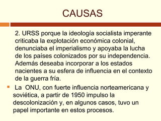 CAUSAS
2. URSS porque la ideología socialista imperante
criticaba la explotación económica colonial,
denunciaba el imperialismo y apoyaba la lucha
de los países colonizados por su independencia.
Además deseaba incorporar a los estados
nacientes a su esfera de influencia en el contexto
de la guerra fría.
 La ONU, con fuerte influencia norteamericana y
soviética, a partir de 1950 impulso la
descolonización y, en algunos casos, tuvo un
papel importante en estos procesos.
 