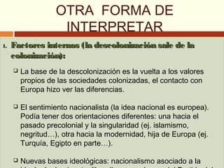 OTRA FORMA DE
INTERPRETAR
1.1. Factores internos (la descolonización sale de laFactores internos (la descolonización sale de la
colonización):colonización):
 La base de la descolonización es la vuelta a los valores
propios de las sociedades colonizadas, el contacto con
Europa hizo ver las diferencias.
 El sentimiento nacionalista (la idea nacional es europea).
Podía tener dos orientaciones diferentes: una hacia el
pasado precolonial y la singularidad (ej. islamismo,
negritud…), otra hacia la modernidad, hija de Europa (ej.
Turquía, Egipto en parte…).
 Nuevas bases ideológicas: nacionalismo asociado a la
1.1. Factores internos (la descolonización sale de laFactores internos (la descolonización sale de la
colonización):colonización):
 La base de la descolonización es la vuelta a los valores
propios de las sociedades colonizadas, el contacto con
Europa hizo ver las diferencias.
 El sentimiento nacionalista (la idea nacional es europea).
Podía tener dos orientaciones diferentes: una hacia el
pasado precolonial y la singularidad (ej. islamismo,
negritud…), otra hacia la modernidad, hija de Europa (ej.
Turquía, Egipto en parte…).
 Nuevas bases ideológicas: nacionalismo asociado a la
 