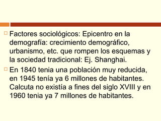  Factores sociológicos: Epicentro en la
demografía: crecimiento demográfico,
urbanismo, etc. que rompen los esquemas y
la sociedad tradicional: Ej. Shanghai.
 En 1840 tenia una población muy reducida,
en 1945 tenía ya 6 millones de habitantes.
Calcuta no existía a fines del siglo XVIII y en
1960 tenia ya 7 millones de habitantes.
 