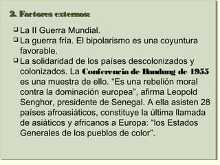2. Factores externos:2. Factores externos:
 La II Guerra Mundial.
 La guerra fría. El bipolarismo es una coyuntura
favorable.
 La solidaridad de los países descolonizados y
colonizados. La Conferencia de Bandung de 1955
es una muestra de ello. “Es una rebelión moral
contra la dominación europea”, afirma Leopold
Senghor, presidente de Senegal. A ella asisten 28
países afroasiáticos, constituye la última llamada
de asiáticos y africanos a Europa: “los Estados
Generales de los pueblos de color”.
2. Factores externos:2. Factores externos:
 La II Guerra Mundial.
 La guerra fría. El bipolarismo es una coyuntura
favorable.
 La solidaridad de los países descolonizados y
colonizados. La Conferencia de Bandung de 1955
es una muestra de ello. “Es una rebelión moral
contra la dominación europea”, afirma Leopold
Senghor, presidente de Senegal. A ella asisten 28
países afroasiáticos, constituye la última llamada
de asiáticos y africanos a Europa: “los Estados
Generales de los pueblos de color”.
 