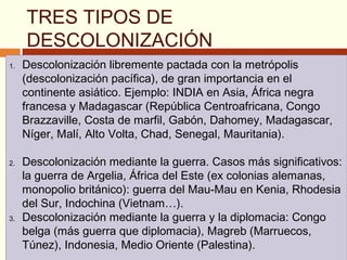 TRES TIPOS DE
DESCOLONIZACIÓN
1. Descolonización libremente pactada con la metrópolis
(descolonización pacífica), de gran importancia en el
continente asiático. Ejemplo: INDIA en Asia, África negra
francesa y Madagascar (República Centroafricana, Congo
Brazzaville, Costa de marfil, Gabón, Dahomey, Madagascar,
Níger, Malí, Alto Volta, Chad, Senegal, Mauritania).
2. Descolonización mediante la guerra. Casos más significativos:
la guerra de Argelia, África del Este (ex colonias alemanas,
monopolio británico): guerra del Mau-Mau en Kenia, Rhodesia
del Sur, Indochina (Vietnam…).
3. Descolonización mediante la guerra y la diplomacia: Congo
belga (más guerra que diplomacia), Magreb (Marruecos,
Túnez), Indonesia, Medio Oriente (Palestina).
1. Descolonización libremente pactada con la metrópolis
(descolonización pacífica), de gran importancia en el
continente asiático. Ejemplo: INDIA en Asia, África negra
francesa y Madagascar (República Centroafricana, Congo
Brazzaville, Costa de marfil, Gabón, Dahomey, Madagascar,
Níger, Malí, Alto Volta, Chad, Senegal, Mauritania).
2. Descolonización mediante la guerra. Casos más significativos:
la guerra de Argelia, África del Este (ex colonias alemanas,
monopolio británico): guerra del Mau-Mau en Kenia, Rhodesia
del Sur, Indochina (Vietnam…).
3. Descolonización mediante la guerra y la diplomacia: Congo
belga (más guerra que diplomacia), Magreb (Marruecos,
Túnez), Indonesia, Medio Oriente (Palestina).
 