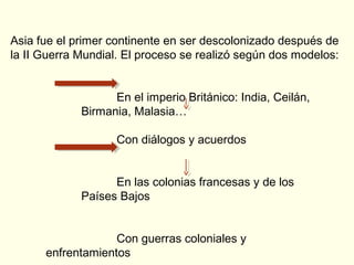 Asia fue el primer continente en ser descolonizado después de
la II Guerra Mundial. El proceso se realizó según dos modelos:
En el imperio Británico: India, Ceilán,
Birmania, Malasia…
Con diálogos y acuerdos
En las colonias francesas y de los
Países Bajos
Con guerras coloniales y
enfrentamientos
 