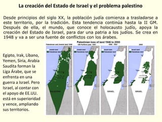 La creación del Estado de Israel y el problema palestino
Desde principios del siglo XX, la población judía comienza a trasladarse a
este territorio, por la tradición. Esta tendencia continúa hasta la II GM.
Después de ella, el mundo, que conoce el holocausto judío, apoya la
creación del Estado de Israel, para dar una patria a los judíos. Se crea en
1948 y va a ser una fuente de conflictos con los árabes.
Egipto, Irak, Líbano,
Yemen, Siria, Arabia
Saudita forman la
Liga Árabe, que se
enfrenta en una
guerra a Israel. Pero
Israel, al contar con
el apoyo de EE.UU.
está en superioridad
y vence, ampliando
sus territorios.
 