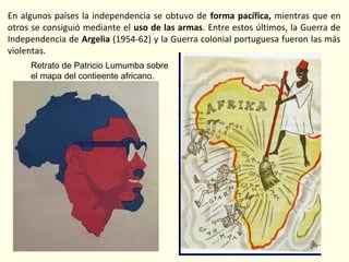 En algunos países la independencia se obtuvo de forma pacífica, mientras que en
otros se consiguió mediante el uso de las armas. Entre estos últimos, la Guerra de
Independencia de Argelia (1954-62) y la Guerra colonial portuguesa fueron las más
violentas.
Retrato de Patricio Lumumba sobre
el mapa del contieente africano.
 