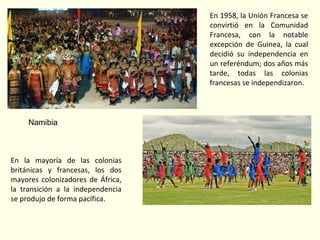 Namibia
En la mayoría de las colonias
británicas y francesas, los dos
mayores colonizadores de África,
la transición a la independencia
se produjo de forma pacífica.
En 1958, la Unión Francesa se
convirtió en la Comunidad
Francesa, con la notable
excepción de Guinea, la cual
decidió su independencia en
un referéndum; dos años más
tarde, todas las colonias
francesas se independizaron.
 