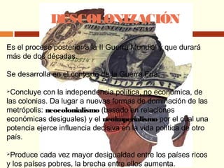 DESCOLONIZACIÓN
Es el proceso posterior a la II Guerra Mundial y que durará
más de dos décadas.
Se desarrolla en el contexto de la Guerra Fría.
Concluye con la independencia política, no económica, de
las colonias. Da lugar a nuevas formas de dominación de las
metrópolis: neocolonialismo (basado en relaciones
económicas desiguales) y el neoimperialismo por el cual una
potencia ejerce influencia decisiva en la vida política de otro
país.
Produce cada vez mayor desigualdad entre los países ricos
y los países pobres, la brecha entre ellos aumenta.
 