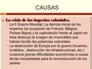 CAUSAS
1.1. La crisis de los imperios coloniales.La crisis de los imperios coloniales.
• La II Guerra Mundial. La derrota inicial de los
imperios (la ocupación de Francia, Bélgica,
Países Bajos) y la capitulación frente al Japón en
Asia destruyó la imagen de invencibles que
habían tenido las potencias coloniales.
• La destrucción de Europa por la guerra (muertos,
inválidos, destrucción de infraestructuras, etc.)
ocasiona graves dificultades económicas a causa
de las necesidades para la reconstrucción de los
países.
1.1. La crisis de los imperios coloniales.La crisis de los imperios coloniales.
• La II Guerra Mundial. La derrota inicial de los
imperios (la ocupación de Francia, Bélgica,
Países Bajos) y la capitulación frente al Japón en
Asia destruyó la imagen de invencibles que
habían tenido las potencias coloniales.
• La destrucción de Europa por la guerra (muertos,
inválidos, destrucción de infraestructuras, etc.)
ocasiona graves dificultades económicas a causa
de las necesidades para la reconstrucción de los
países.
 