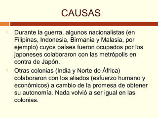 CAUSAS
 Durante la guerra, algunos nacionalistas (en
Filipinas, Indonesia, Birmania y Malasia, por
ejemplo) cuyos países fueron ocupados por los
japoneses colaboraron con las metrópolis en
contra de Japón.
 Otras colonias (India y Norte de África)
colaboraron con los aliados (esfuerzo humano y
económicos) a cambio de la promesa de obtener
su autonomía. Nada volvió a ser igual en las
colonias.
 
