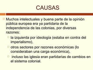 CAUSAS
 Muchos intelectuales y buena parte de la opinión
pública europea era ya partidaria de la
independencia de las colonias, por diversas
razones:
 la izquierda por ideología (estaba en contra del
imperialismo),
 otros sectores por razones económicas (lo
consideraban una carga económica),
 incluso las iglesia eran partidarias de cambios en
el sistema colonial.
 