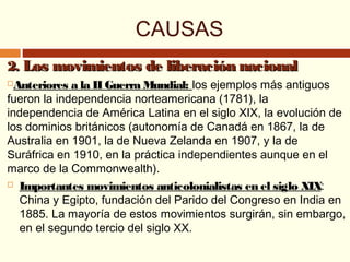CAUSAS
2.2. Los movimientos de liberación nacionalLos movimientos de liberación nacional
Anteriores a la II Guerra Mundial: los ejemplos más antiguos
fueron la independencia norteamericana (1781), la
independencia de América Latina en el siglo XIX, la evolución de
los dominios británicos (autonomía de Canadá en 1867, la de
Australia en 1901, la de Nueva Zelanda en 1907, y la de
Suráfrica en 1910, en la práctica independientes aunque en el
marco de la Commonwealth).
 Importantes movimientos anticolonialistas en el siglo XIX:
China y Egipto, fundación del Parido del Congreso en India en
1885. La mayoría de estos movimientos surgirán, sin embargo,
en el segundo tercio del siglo XX.
 