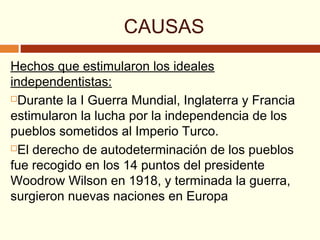 CAUSAS
Hechos que estimularon los ideales
independentistas:
Durante la I Guerra Mundial, Inglaterra y Francia
estimularon la lucha por la independencia de los
pueblos sometidos al Imperio Turco.
El derecho de autodeterminación de los pueblos
fue recogido en los 14 puntos del presidente
Woodrow Wilson en 1918, y terminada la guerra,
surgieron nuevas naciones en Europa
 