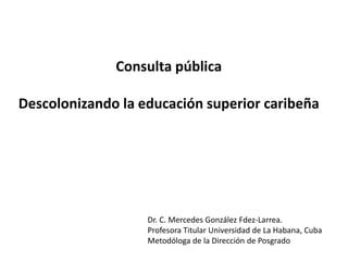 Consulta pública
Descolonizando la educación superior caribeña
Dr. C. Mercedes González Fdez-Larrea.
Profesora Titular Universidad de La Habana, Cuba
Metodóloga de la Dirección de Posgrado
 