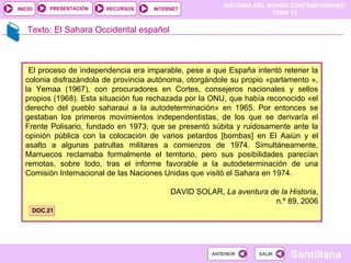 Texto: El Sahara Occidental español El proceso de independencia era imparable, pese a que España intentó retener la colonia disfrazándola de provincia autónoma, otorgándole su propio «parlamento », la Yemaa (1967), con procuradores en Cortes, consejeros nacionales y sellos propios (1968). Esta situación fue rechazada por la ONU, que había reconocido «el derecho del pueblo saharaui a la autodeterminación» en 1965. Por entonces se gestaban los primeros movimientos independentistas, de los que se derivaría el Frente Polisario, fundado en 1973, que se presentó súbita y ruidosamente ante la opinión pública con la colocación de varios petardos [bombas] en El Aaiún y el asalto a algunas patrullas militares a comienzos de 1974. Simultáneamente, Marruecos reclamaba formalmente el territorio, pero sus posibilidades parecían remotas, sobre todo, tras el informe favorable a la autodeterminación de una Comisión Internacional de las Naciones Unidas que visitó el Sahara en 1974. DAVID SOLAR,  La aventura de la Historia , n.º 89, 2006 DOC.21 