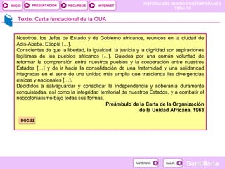 Texto: Carta fundacional de la OUA Nosotros, los Jefes de Estado y de Gobierno africanos, reunidos en la ciudad de Adis-Abeba, Etiopía […].  Conscientes de que la libertad, la igualdad, la justicia y la dignidad son aspiraciones legítimas de los pueblos africanos […]. Guiados por una común voluntad de reformar la comprensión entre nuestros pueblos y la cooperación entre nuestros Estados […] y de ir hacia la consolidación de una fraternidad y una solidaridad integradas en el seno de una unidad más amplia que trascienda las divergencias étnicas y nacionales […]. Decididos a salvaguardar y consolidar la independencia y soberanía duramente conquistadas, así como la integridad territorial de nuestros Estados, y a combatir el neocolonialismo bajo todas sus formas. Preámbulo de la Carta de la Organización de la Unidad Africana, 1963 DOC.22 