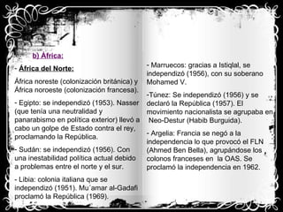 b) África:   África del Norte: África noreste (colonización británica) y África noroeste (colonización francesa). Egipto: se independizó (1953). Nasser (que tenía una neutralidad y panarabismo en política exterior) llevó a cabo un golpe de Estado contra el rey, proclamando la República. Sudán: se independizó (1956). Con una inestabilidad política actual debido a problemas entre el norte y el sur. - Libia: colonia italiana que se independizó (1951). Mu´amar al-Gadafi proclamó la República (1969). Marruecos: gracias a Istiqlal, se independizó (1956), con su soberano Mohamed V. Túnez: Se independizó (1956) y se declaró la República (1957). El movimiento nacionalista se agrupaba en  Neo-Destur (Habib Burguida). Argelia: Francia se negó a la independencia lo que provocó el FLN (Ahmed Ben Bella), agrupándose los colonos franceses en  la OAS. Se proclamó la independencia en 1962.  