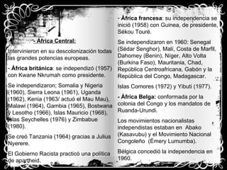 - África Central: Intervinieron en su descolonización todas las grandes potencias europeas. África británica : se independizó (1957) con Kwane Nkrumah como presidente. Se independizaron; Somalia y Nigeria (1960), Sierra Leona (1961), Uganda (1962), Kenia (1963/ actuó el Mau Mau), Malawi (1964), Gambia (1965), Bostwana y Lesotho (1966), Islas Mauricio (1968), Islas Seychelles (1976) y Zimbabue (1980). Se creó Tanzania (1964) gracias a Julius  Nyerere. El Gobierno Racista practicó una política de apartheid. África francesa : su independencia se inició (1958) con Guinea, de presidente, Sékou Touré. Se independizaron en 1960: Senegal (Sédar Senghor), Malí, Costa de Marfil, Dahomey (Benin), Níger, Alto Volta (Burkina Faso), Mauritania, Chad, República Centroafricana, Gabón y la República del Congo, Madagascar. Islas Comores (1972) y Yibuti (1977). - África Belga:  conformada por la colonia del Congo y los mandatos de Ruanda-Urundi. Los movimientos nacionalistas independistas estaban en  Abako (Kasavubu) y el Movimiento Nacional Congoleño  (Émery Lumumba). Bélgica concedió la independencia en 1960. 
