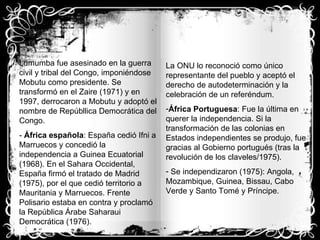 Lumumba fue asesinado en la guerra civil y tribal del Congo, imponiéndose Mobutu como presidente. Se transformó en el Zaire (1971) y en 1997, derrocaron a Mobutu y adoptó el nombre de Repúbllica Democrática del Congo. -  África española : España cedió Ifni a Marruecos y concedió la independencia a Guinea Ecuatorial (1968). En el Sahara Occidental, España firmó el tratado de Madrid (1975), por el que cedió territorio a Mauritania y Marruecos. Frente Polisario estaba en contra y proclamó la República Árabe Saharaui Democrática (1976). La ONU lo reconoció como único representante del pueblo y aceptó el derecho de autodeterminación y la celebración de un referéndum. África Portuguesa : Fue la última en querer la independencia. Si la transformación de las colonias en Estados independientes se produjo, fue gracias al Gobierno portugués (tras la revolución de los claveles/1975). Se independizaron (1975): Angola, Mozambique, Guinea, Bissau, Cabo Verde y Santo Tomé y Príncipe. 