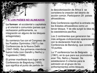 6- LOS PAÍSES NO ALINEADOS Lo forman : el occidental o capitalista y el oriental o comunista (países que rechazaron políticamente, su integración en alguno de los bloques antagonistas). Su comienzo fue con el Congreso de los Pueblos Oprimidos (1927) y las Conferencias de la Nueva Delhi (1947-1949). Sus primeros miembros fueron India (con Gandhi y Nerhu) y Yugoslavia (1948). El primer manifiesto tuvo lugar en la Conferencia de Bagndung (1955), que significa el punto de partida de la descolonización de África y  se considera la creación del ideario de acción común. Participaron 29  países afroasiáticos. Esta Conferencia significó la entrada de los Estados afroasiáticos como un tercer bloque. Y de ella surgió la idea de la coexistencia pacífica. Los 2 continentes que generaron las más antiguas civilizaciones aparecieron con la declaración final de la Conferencia de Bandung, que consta de 10 puntos. La 1ª conferencia fue de Belgrado (1961), en la que para sus promotores  eran Tito, Nehru y Nasser. Se establecieron 5 criterios para la admisión en el grupo de los enfrentamientos entre bloques. 