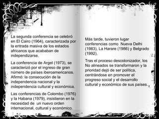 La segunda conferencia se celebró en El Cairo (1964), caracterizada por la entrada masiva de los estados africanos que acababan de independizarse. La conferencia de Argel (1973), se caracterizó por el ingreso de gran número de países iberoamericanos. Afirmó: la consecución de la independencia nacional y la independencia cultural y económica. Las conferencias de Colombo (1976) y la Habana (1979), insistieron en la necesidad de  un nuevo orden internacional, cultural y económico. Más tarde, tuvieron lugar conferencias como  Nueva Delhi (1983), La Harare (1986) y Belgrado (1992). Tras el proceso descolonizador, los No alineados se transformaron y la prioridad dejó de ser política, centrándose en promover el progreso social y el desarrollo cultural y económico de sus países. 