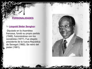 PERSONALIDADES 1-  Léopold Sédar Senghor : Diputado en la Asamblea francesa, fundó su propio partido (1948), fusionándose con los socialistas (1977). Fue elegido presidente de la nueva República de Senegal (1960). Se retiró del poder (1981). 