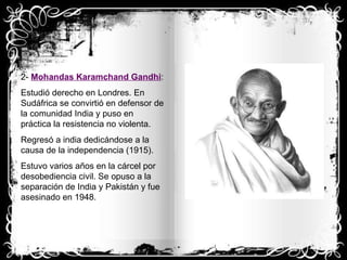 2-  Mohandas Karamchand Gandhi : Estudió derecho en Londres. En Sudáfrica se convirtió en defensor de la comunidad India y puso en práctica la resistencia no violenta. Regresó a india dedicándose a la causa de la independencia (1915). Estuvo varios años en la cárcel por desobediencia civil. Se opuso a la separación de India y Pakistán y fue asesinado en 1948.  