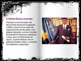 4- Patrice Émery Lumumba: Participó en la formación del Movimiento Nacional Congoleño (1948) y estuvo en la mesa de negociaciones de Bruselas. Fue elegido diputado y primer ministro. El presidente Kasavubu destituyó a este, pero el Parlamento se opuso. Cuando Mobutu dio un golde de Estado militar, Lumumba fue detenido y asesinado. 