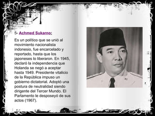 5-  Achmed Sukarno : Es un político que se unió al movimiento nacionalista indonesio, fue encarcelado y reportado, hasta que los japoneses lo liberaron. En 1945, declaró la independencia que Holanda se negó a aceptar hasta 1949. Presidente vitalicio de la República impuso un gobierno dictatorial. Adoptó una postura de neutralidad siendo dirigente del Tercer Mundo. El Parlamento le desposeyó de sus actos (1967). 