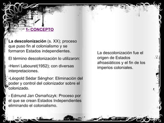 1- CONCEPTO La descolonización  (s. XX); proceso que puso fin al colonialismo y se formaron Estados independientes. El término descolonización lo utilizaron: Henri Labouret(1952); con diversas interpretaciones. Léopold Sédar Sénghor: Eliminación del poder y control del colonizador sobre el colonizado. - Edmund Jan Osmañczyk: Proceso por el que se crean Estados Independientes eliminando el colonialismo. La descolonización fue el origen de Estados afroasiáticos y el fin de los imperios coloniales. 