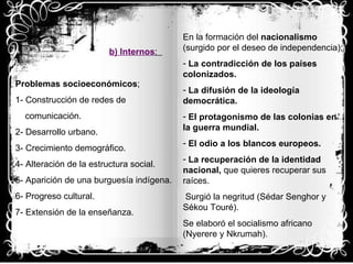 b)   Internos :  Problemas socioeconómicos ; 1- Construcción de redes de  comunicación. 2- Desarrollo urbano. 3- Crecimiento demográfico. 4- Alteración de la estructura social. 5- Aparición de una burguesía indígena. 6- Progreso cultural. 7- Extensión de la enseñanza. En la formación del  nacionalismo  (surgido por el deseo de independencia); La contradicción de los países colonizados. La difusión de la ideología democrática. El protagonismo de las colonias en  la guerra mundial. El odio a los blancos europeos. La recuperación de la identidad nacional,  que quieres recuperar sus raíces. Surgió la negritud (Sédar Senghor y Sékou Touré). Se elaboró el socialismo africano  (Nyerere y Nkrumah). 