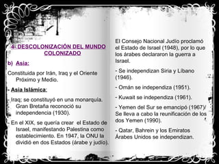 4- DESCOLONIZACIÓN DEL MUNDO COLONIZADO Asia: Constituida por Irán, Iraq y el Oriente Próximo y Medio. -  Asia Islámica : - Iraq; se constituyó en una monarquía. Gran Bretaña reconoció su independencia (1930). - En el XIX, se quería crear  el Estado de Israel, manifestando Palestina como establecimiento. En 1947, la ONU la dividió en dos Estados (árabe y judío). El Consejo Nacional Judío proclamó el Estado de Israel (1948), por lo que los árabes declararon la guerra a Israel. Se independizan Siria y Líbano (1946). Omán se independiza (1951). Kuwait se independiza (1961). Yemen del Sur se emancipó (1967)/ Se lleva a cabo la reunificación de los dos Yemen (1990). - Qatar, Bahrein y los Emiratos Árabes Unidos se independizan. 