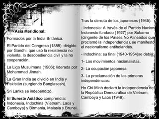 - Asia Meridional: Formados por la India Británica. El Partido del Congreso (1885); dirigido por Gandhi, que usó la resistencia no violenta, la desobediencia civil y la no cooperación. La Liga Musulmana (1906); liderada por Mohammad Jinnah. La Gran India se dividió en India y Pakistán (surgiendo Banglasesh). Sri Lanka se independizó. El  Sureste Asiático  comprendía: Indonesia, Indochina (Vietnam, Laos y Camboya) y Birmania, Malasia y Brunei. Tras la derrota de los japoneses (1945): Indonesia: A través de el Partido Nacional Indonesio fundado (1927) por Sukarno (dirigente de los Países No Alineados que proclamó la independencia), se manifestó el nacionalismo antiholandés.  Indochina: su final (1940-1954)se debió; 1- Los movimientos nacionalistas. 2- La ocupación japonesa. 3- La proclamación de las primeras independencias: Ho Chi Minh declaró la independencia de la República Democrática de Vietnam, Camboya y Laos (1949).  