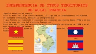 INDEPENDENCIA DE OTROS TERRITORIOS
DE ASIA: FRANCIA
Imperio asiático de Francia:
Tras el final de la 2ª Guerra Mundial, la Liga por la Independencia de Vietnam,
de carácter comunista, declaró la independencia
y que Francia no reconoció y entonces dio comienzo una guerra desde 1946 y en que
tras la gran derrota del ejército francés en
Dien Bien Phu, tuvo que reconocerla en la conferencia de Ginebra de 1954 y en el
que salieron varios países: Vietnam fue
dividida en dos, Vietnam del Norte comunista y Vietnam del Sur capitalista;
Camboya y Laos.
Vietnam del Norte
Vietnam del Sur
Laos
Camboya
 