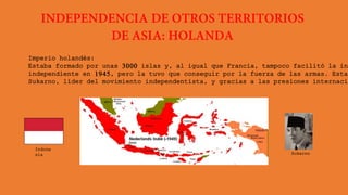 Imperio holandés:
Estaba formado por unas 3000 islas y, al igual que Francia, tampoco facilitó la ind
independiente en 1945, pero la tuvo que conseguir por la fuerza de las armas. Esta
Sukarno, líder del movimiento independentista, y gracias a las presiones internacio
Indone
sia Sukarno
 