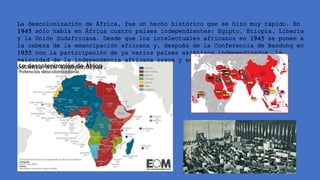 La descolonización de África, fue un hecho histórico que se hizo muy rápido. En
1945 sólo había en África cuatro países independientes: Egipto, Etiopía, Liberia
y la Unión Sudafricana. Desde que los intelectuales africanos en 1945 se ponen a
la cabeza de la emancipación africana y, después de la Conferencia de Bandung en
1955 con la participación de ya varios países asiáticos independizados, la
velocidad de la independencia africana crece y en 1975 ya no quedaba ninguna
colonia sin independizar.
 