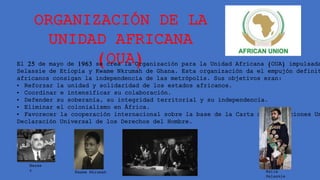 ORGANIZACIÓN DE LA
UNIDAD AFRICANA
(OUA)
El 25 de mayo de 1963 se crea la Organización para la Unidad Africana (OUA) impulsada
Selassie de Etiopía y Kwame Nkrumah de Ghana. Esta organización da el empujón definit
africanos consigan la independencia de las metrópolis. Sus objetivos eran:
• Reforzar la unidad y solidaridad de los estados africanos.
• Coordinar e intensificar su colaboración.
• Defender su soberanía, su integridad territorial y su independencia.
• Eliminar el colonialismo en África.
• Favorecer la cooperación internacional sobre la base de la Carta de las Naciones Un
Declaración Universal de los Derechos del Hombre.
Haile
Selassie
Nasse
r Kwame Nkrumah
 