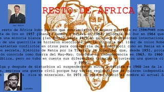 RESTO DE ÁFRICA
resto de África hubo países que consiguieron de manera pacífica su libertad como
ta de Oro en 1957 (Ghana); Zambia y Malawi en 1964; Rhodesia del Sur en 1964 qued
e una minoría blanca (Ian Smith) hasta 1979 en el que por presiones internacional
a de una guerrilla se hicieron elecciones con la victoria del líder de color Robe
bastantes conflictos en otros para conseguirla de su metrópoli como en Kenia en e
ón secreta, Ejército de Kenia por la Tierra y la Libertad, que, desde 1951, prota
ión conocida como Guerra del Mau-Mau. Consigue su independencia en 1963. En 1960
ública, pero no tubo en cuenta sus diferencias tribales y tuvieron una guerra civ
y 1970.
lga y después de disturbios al suspenderse un mitin y Bélgica en 1960 les da la i
a, empieza una guerra civil porque hay varias regiones que se quieren independiza
n de Katanga rica en minerales. En 1971 el país se cambió el nombre al actual Za
Ian Smith
Rober Mugabe
Lumumba
 