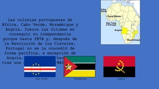Las colonias portuguesas de
África, Cabo Verde, Mozambique y
Angola, fueron las últimas en
conseguir su independencia
porque hasta 1974 y, después de
la Revolución de los Claveles,
Portugal no se la concedió de
forma pacífica, a excepción de
Angola, que tuvo que hacerlo
tras una guerra desde 1961 hasta
1974.
Angola
Mozambique
Cabo Verde
 