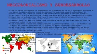 NEOCOLONIALISMO Y SUBDESARROLLO
El que los países consiguieran la independencia no significaba el fin de la dependencia económica de
esos países con sus metrópolis; lo que dio comienzo fue una nueva forma de colonialismo: el
neocolonialismo. Casi todos los nuevos países tuvieron muchos problemas de carácter económico,
social y político y para solucionarlos tuvieron que pedir ayuda a sus antiguas metrópolis pidiendo
préstamos que les endeudaron con ellos y por lo tanto esas metrópolis se aprovecharon de esas
situaciones para conseguir contratos beneficiosos.
Un francés, Sauvy, en 1955, dio nombre a esa cantidad de países que tenían en común una cosa: la
Pobreza. Ese nombre fue el Tercer Mundo.
Con el Tercer Mundo, también nació otro movimiento en plena Guerra Fría , que es el Movimiento de
los Países No Alineados con ninguno de los bloques existentes (comunista y occidental).
Con el Tercer Mundo también tienen una relación entre ellos que es el Subdesarrollo. Los países
subdesarrollados tienen una serie de características que les impide desarrollarse, debido, sobre
todo a una gran inestabilidad política:
• La sucesión de golpes y contragolpes de Estado
• La tendencia al "partido único" que ha justificado dictaduras militares y gobiernos
revolucionarios.
• El papel desempeñado por el ejército
• La sucesión de conflictos fronterizos y étnicos como los presentes en centro-África.
También hay que tener en cuenta que dentro del Tercer Mundo también hay diferencias. Los países de
la OPEP, que tienen un gran desarrollo gracias al petróleo. Luego otros países que van
desarrollándose poco a poco y los que de verdad no tienen nada y no pueden desarrollarse.
 